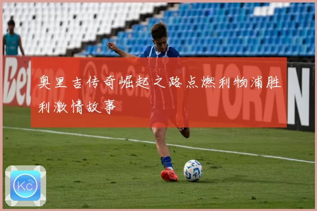 奥里吉传奇崛起之路点燃利物浦胜利激情故事