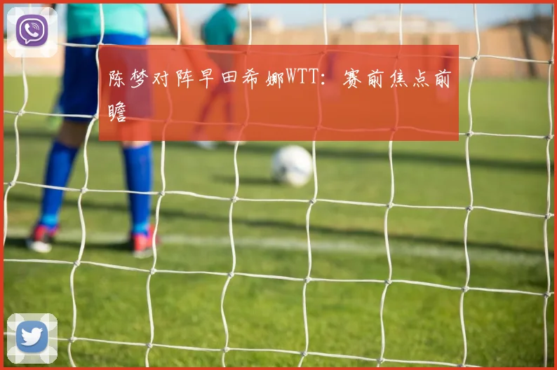 陈梦对阵早田希娜WTT：赛前焦点前瞻