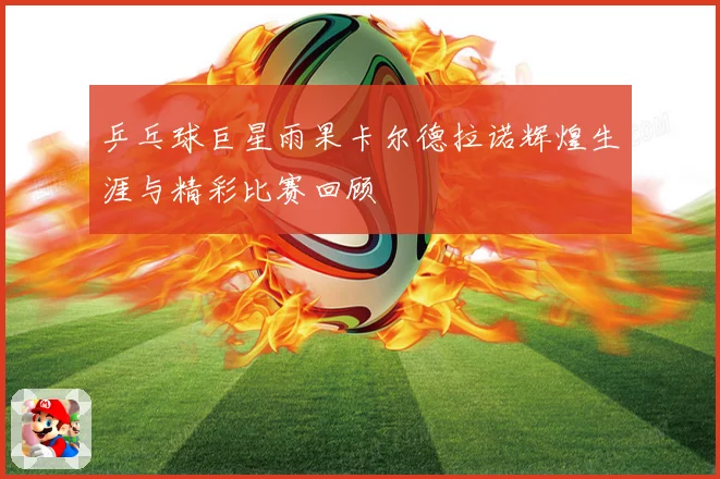 乒乓球巨星雨果卡尔德拉诺辉煌生涯与精彩比赛回顾