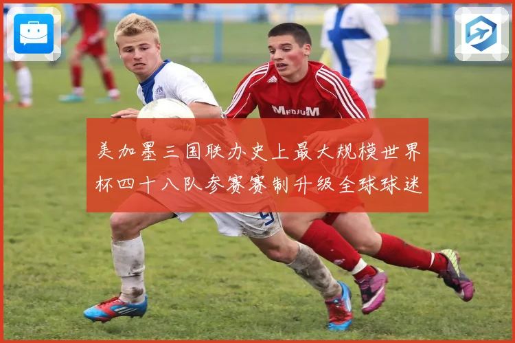 美加墨三国联办史上最大规模世界杯四十八队参赛赛制升级全球球迷战术观察