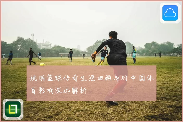 姚明篮球传奇生涯回顾与对中国体育影响深远解析