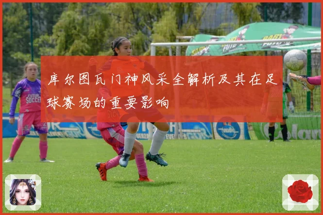 库尔图瓦门神风采全解析及其在足球赛场的重要影响
