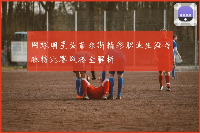 网球明星孟菲尔斯精彩职业生涯与独特比赛风格全解析