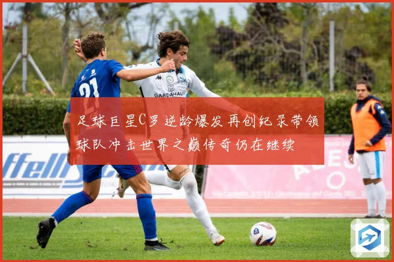 足球巨星C罗逆龄爆发再创纪录带领球队冲击世界之巅传奇仍在继续