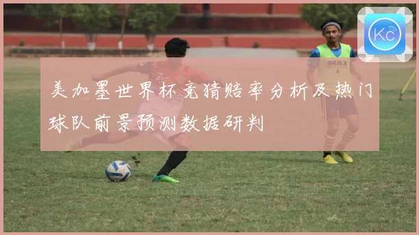 美加墨世界杯竞猜赔率分析及热门球队前景预测数据研判