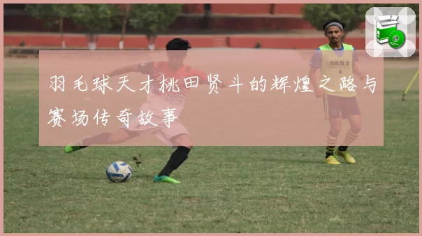 羽毛球天才桃田贤斗的辉煌之路与赛场传奇故事