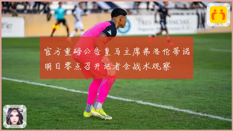 官方重磅公告皇马主席弗洛伦蒂诺明日零点召开记者会战术观察