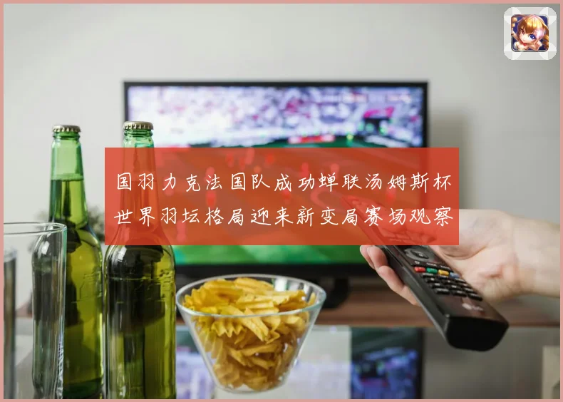国羽力克法国队成功蝉联汤姆斯杯世界羽坛格局迎来新变局赛场观察