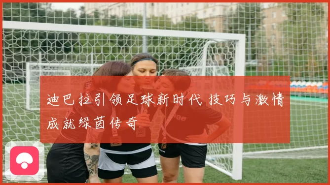 迪巴拉引领足球新时代 技巧与激情成就绿茵传奇