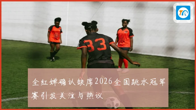 全红婵确认缺席2026全国跳水冠军赛引发关注与热议