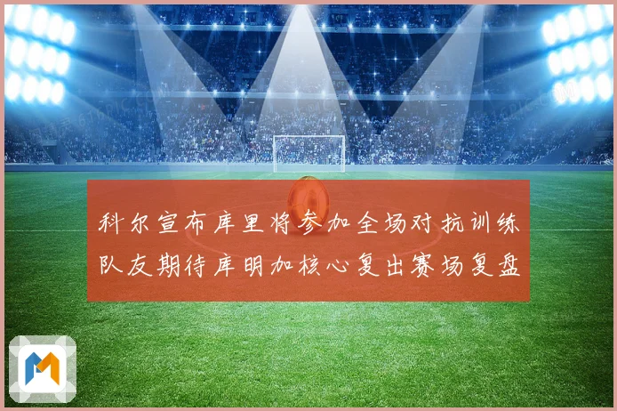 科尔宣布库里将参加全场对抗训练队友期待库明加核心复出赛场复盘