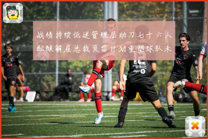 战绩持续低迷管理层动刀七十六人酝酿解雇总裁莫雷计划重塑球队未成长观察