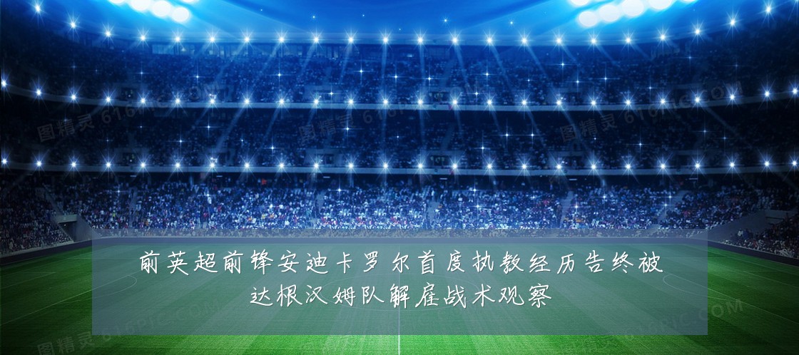 前英超前锋安迪卡罗尔首度执教经历告终被达根汉姆队解雇战术观察