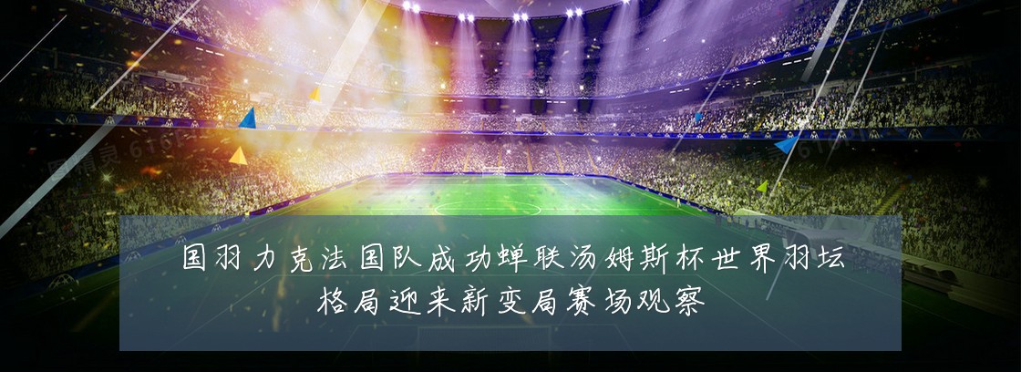 国羽力克法国队成功蝉联汤姆斯杯世界羽坛格局迎来新变局赛场观察